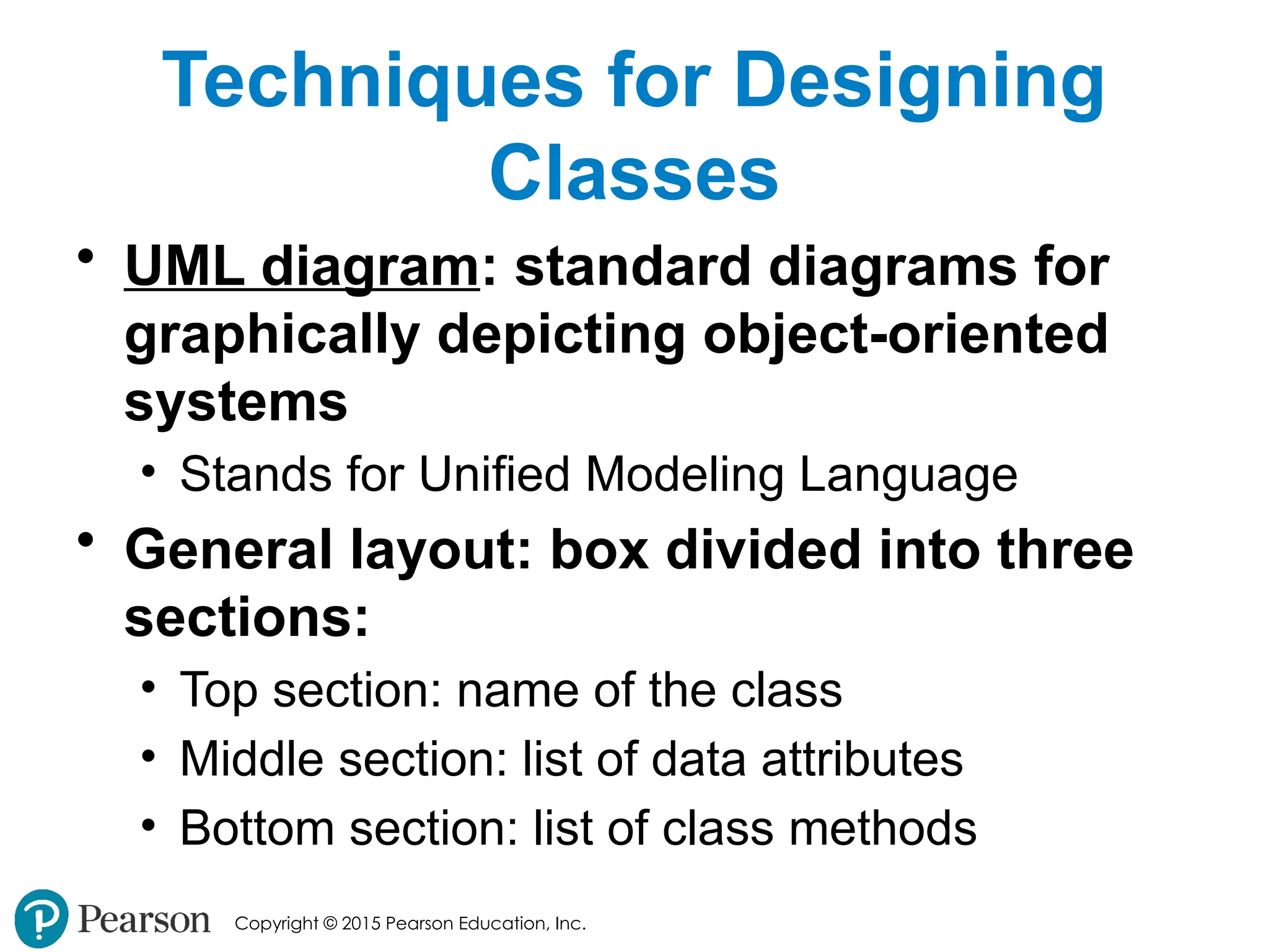 Copyright © 2015 Pearson Education, Inc.
Techniques for Designing
Classes
• UML diagram: standard diagrams for
graphically depicting object-oriented
systems
• Stands for Unified Modeling Language
• General layout: box divided into three
sections:
• Top section: name of the class
• Middle section: list of data attributes
• Bottom section: list of class methods
 