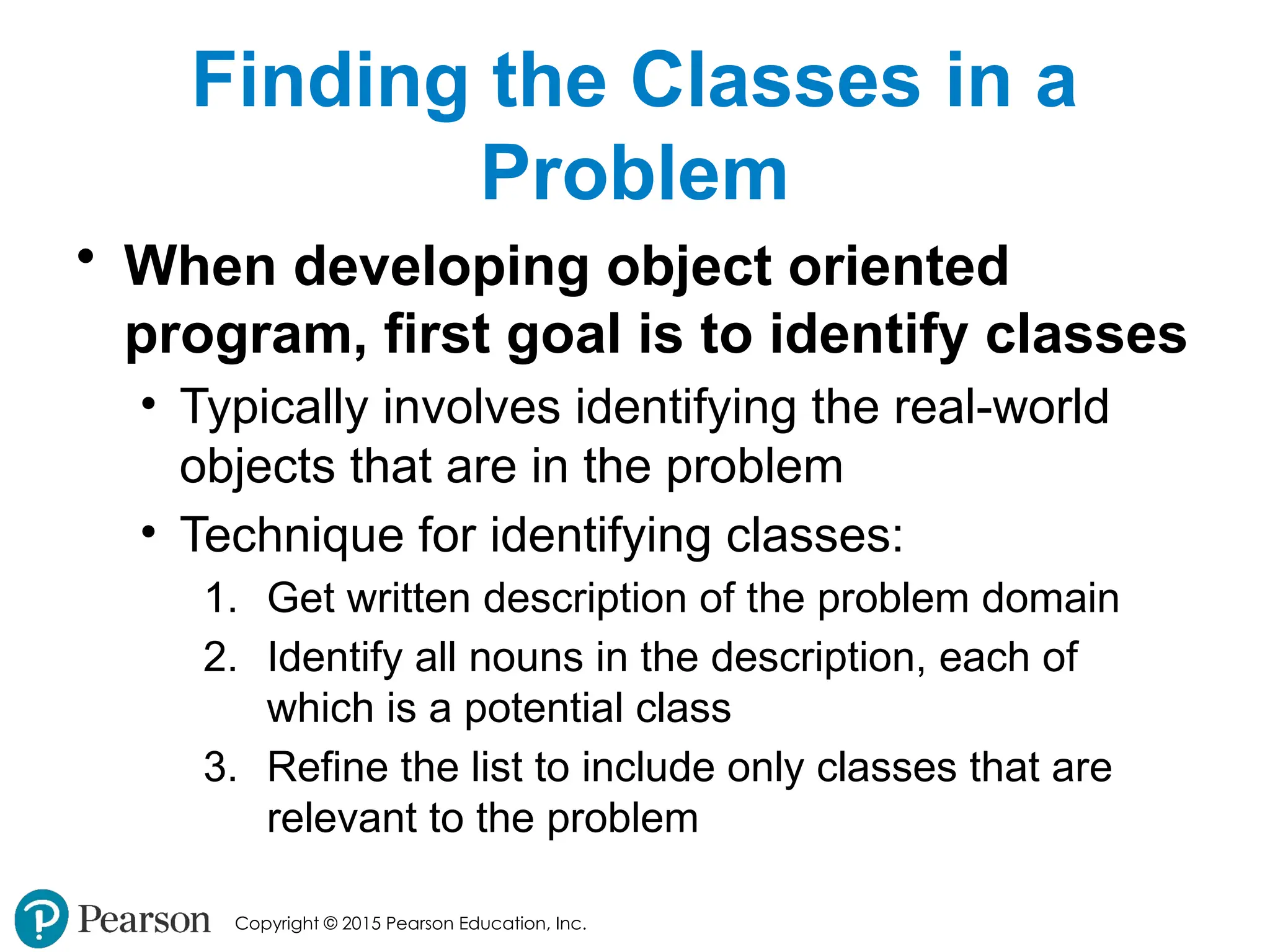 Copyright © 2015 Pearson Education, Inc.
Finding the Classes in a
Problem
• When developing object oriented
program, first goal is to identify classes
• Typically involves identifying the real-world
objects that are in the problem
• Technique for identifying classes:
1. Get written description of the problem domain
2. Identify all nouns in the description, each of
which is a potential class
3. Refine the list to include only classes that are
relevant to the problem
 