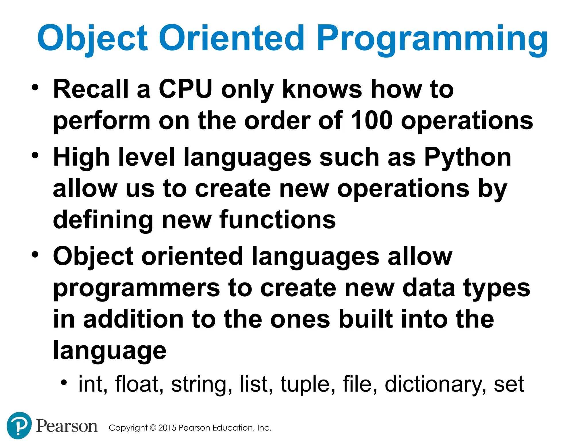 Copyright © 2015 Pearson Education, Inc.
Object Oriented Programming
• Recall a CPU only knows how to
perform on the order of 100 operations
• High level languages such as Python
allow us to create new operations by
defining new functions
• Object oriented languages allow
programmers to create new data types
in addition to the ones built into the
language
• int, float, string, list, tuple, file, dictionary, set
 