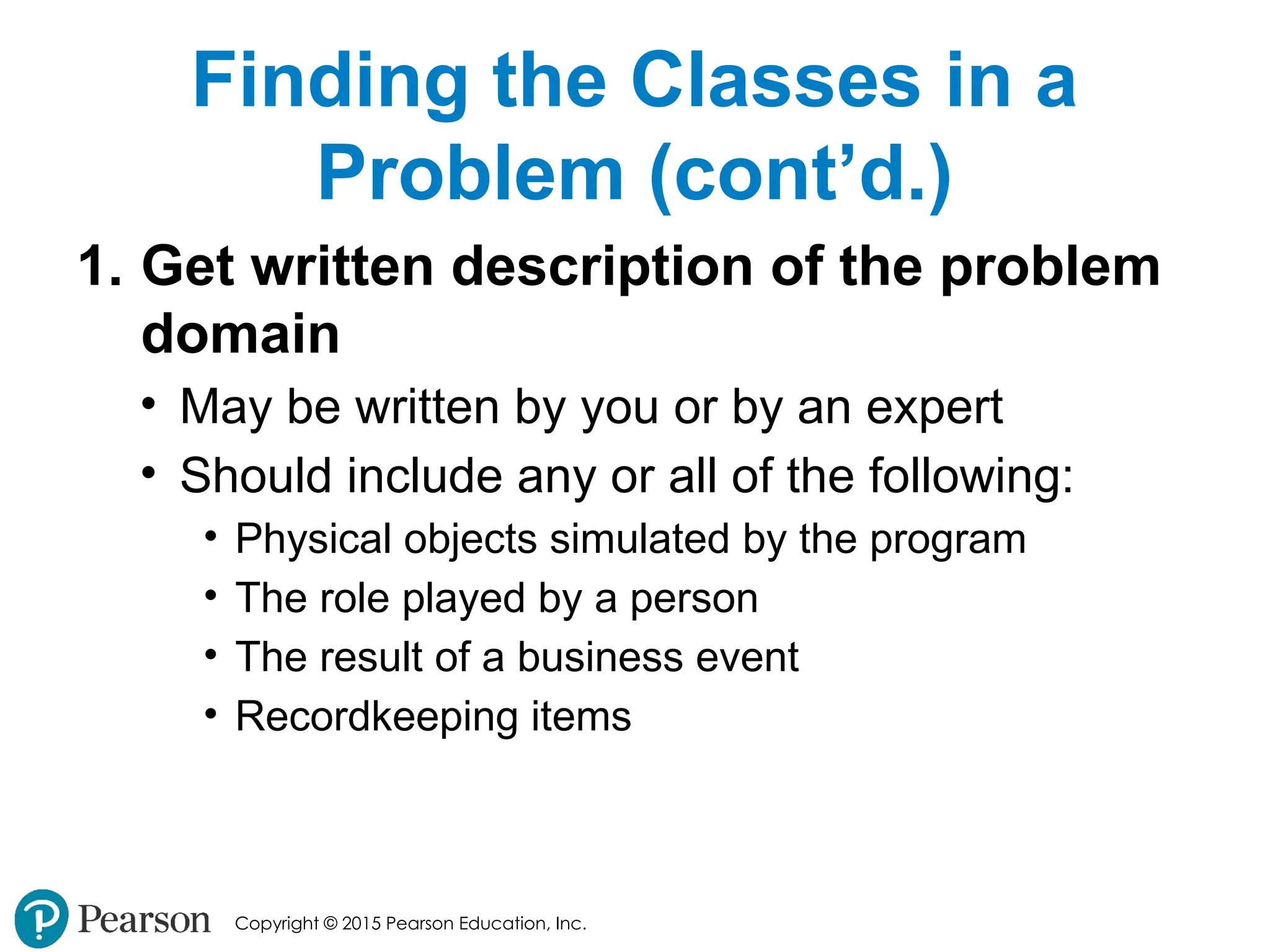 Copyright © 2015 Pearson Education, Inc.
Finding the Classes in a
Problem (cont’d.)
1. Get written description of the problem
domain
• May be written by you or by an expert
• Should include any or all of the following:
• Physical objects simulated by the program
• The role played by a person
• The result of a business event
• Recordkeeping items
 