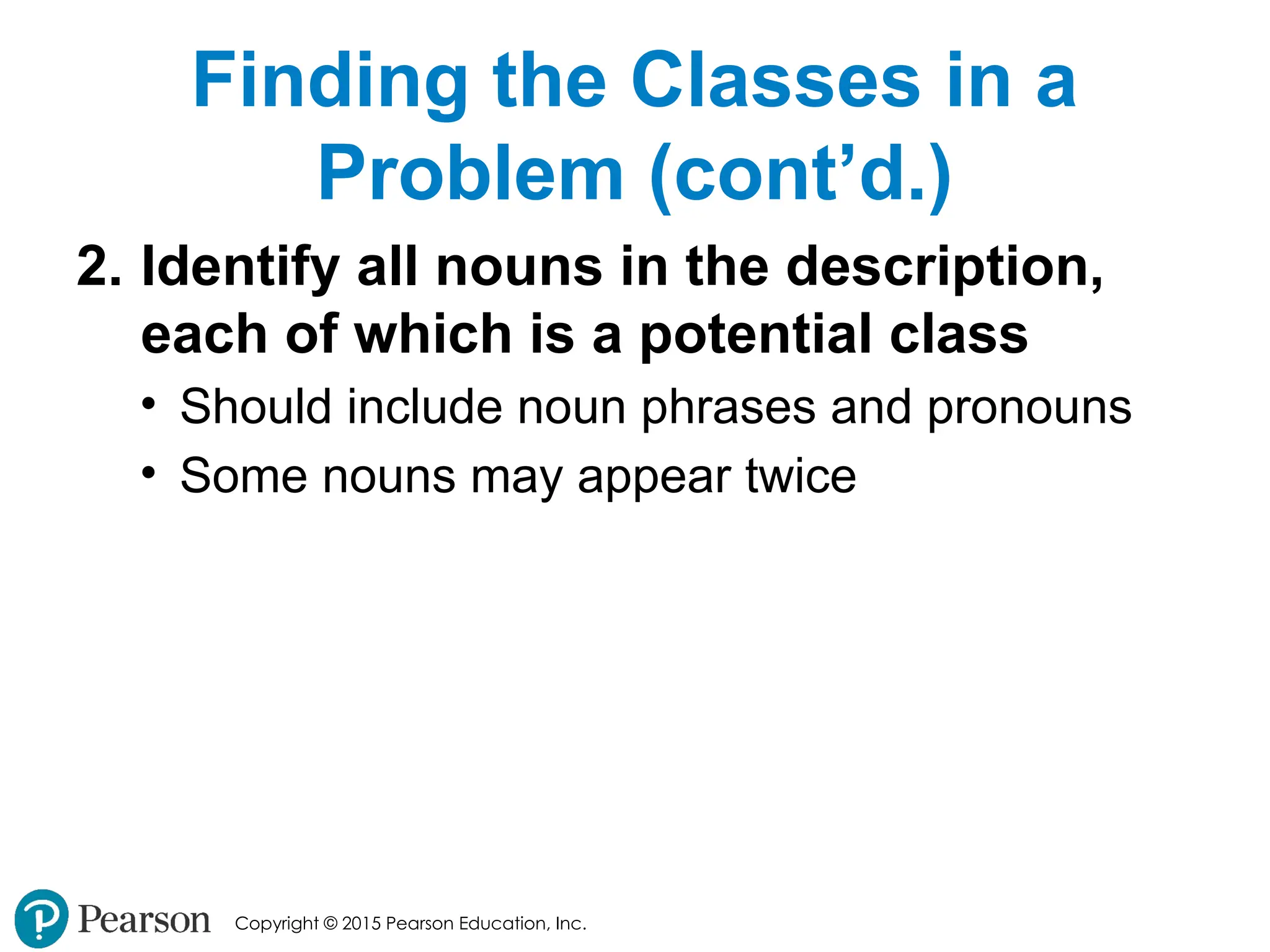 Copyright © 2015 Pearson Education, Inc.
Finding the Classes in a
Problem (cont’d.)
2. Identify all nouns in the description,
each of which is a potential class
• Should include noun phrases and pronouns
• Some nouns may appear twice
 
