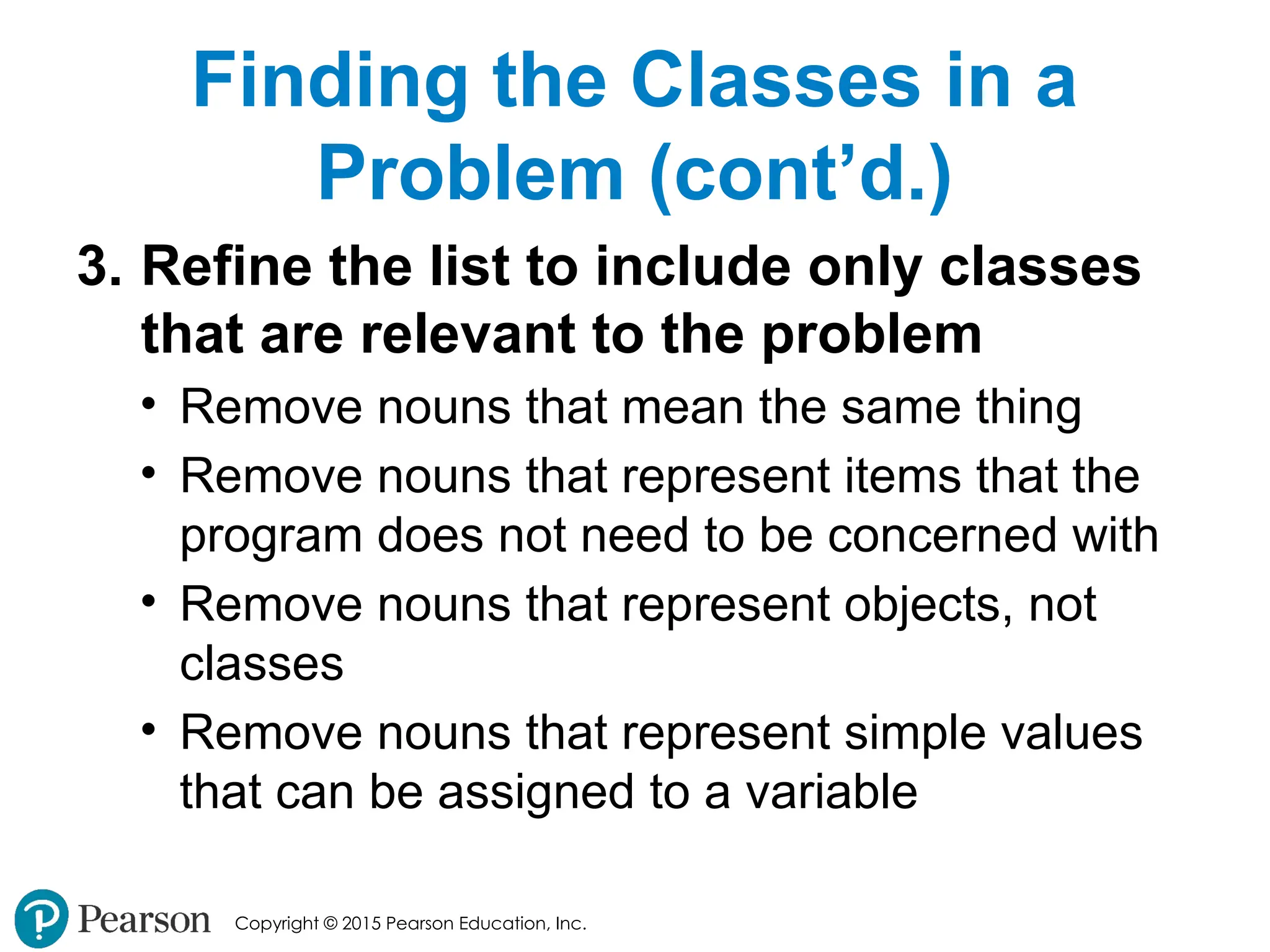 Copyright © 2015 Pearson Education, Inc.
Finding the Classes in a
Problem (cont’d.)
3. Refine the list to include only classes
that are relevant to the problem
• Remove nouns that mean the same thing
• Remove nouns that represent items that the
program does not need to be concerned with
• Remove nouns that represent objects, not
classes
• Remove nouns that represent simple values
that can be assigned to a variable
 