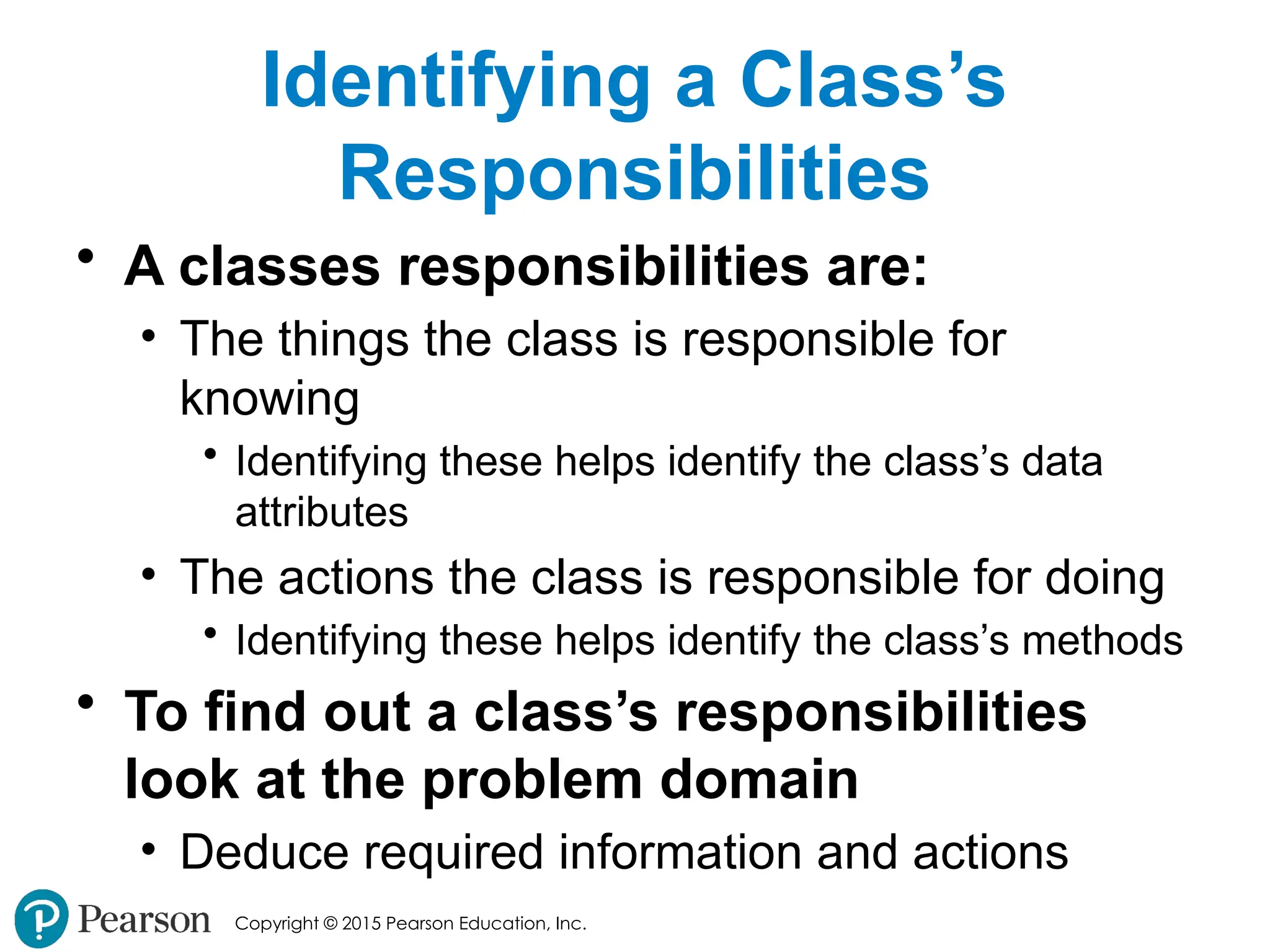 Copyright © 2015 Pearson Education, Inc.
Identifying a Class’s
Responsibilities
• A classes responsibilities are:
• The things the class is responsible for
knowing
• Identifying these helps identify the class’s data
attributes
• The actions the class is responsible for doing
• Identifying these helps identify the class’s methods
• To find out a class’s responsibilities
look at the problem domain
• Deduce required information and actions
 