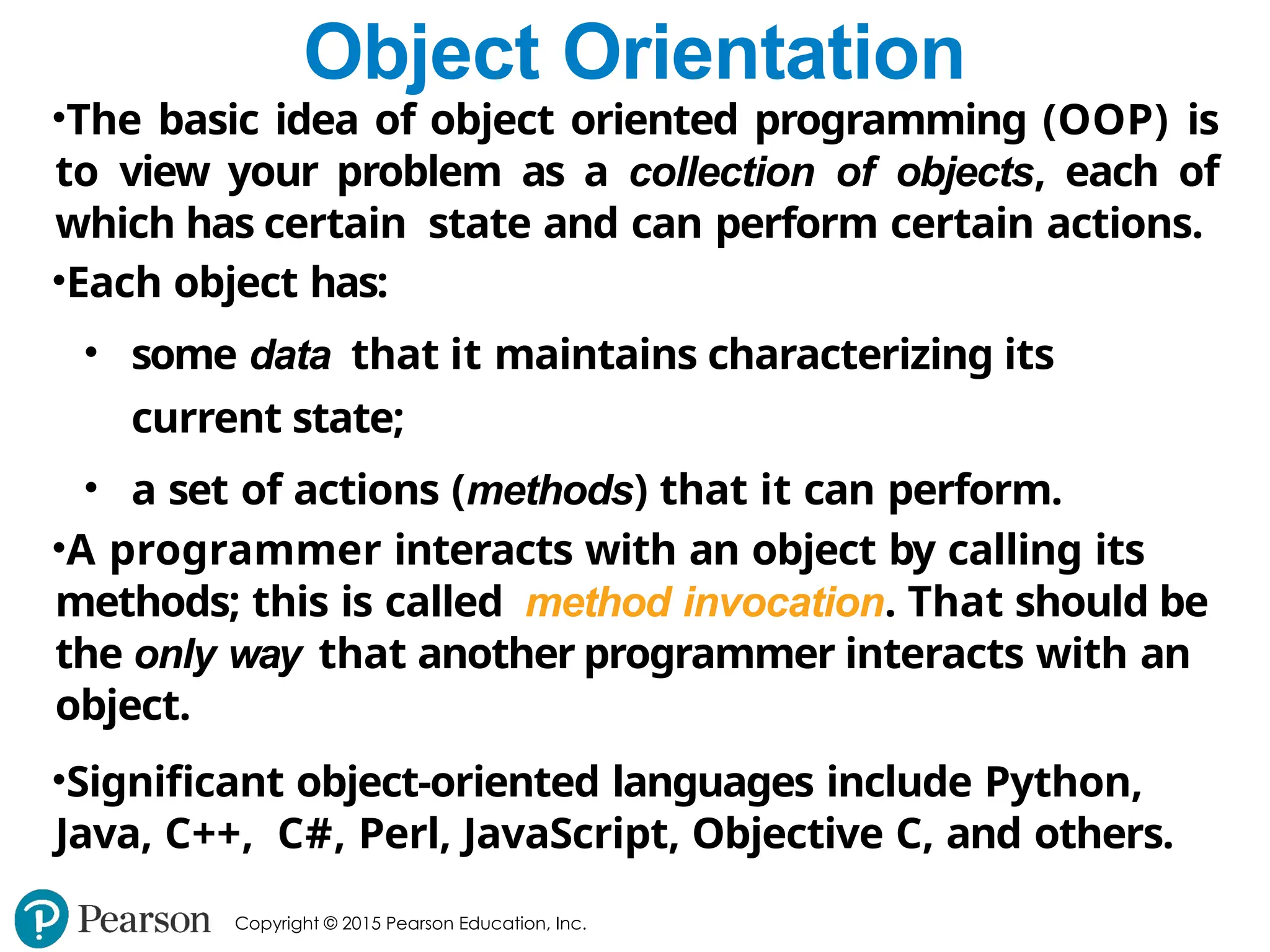 Copyright © 2015 Pearson Education, Inc.
Object Orientation
•The basic idea of object oriented programming (OOP) is
to view your problem as a collection of objects, each of
which has certain state and can perform certain actions.
•Each object has:
• some data that it maintains characterizing its
current state;
• a set of actions (methods) that it can perform.
•A programmer interacts with an object by calling its
methods; this is called method invocation. That should be
the only way that another programmer interacts with an
object.
•Significant object-oriented languages include Python,
Java, C++, C#, Perl, JavaScript, Objective C, and others.
 