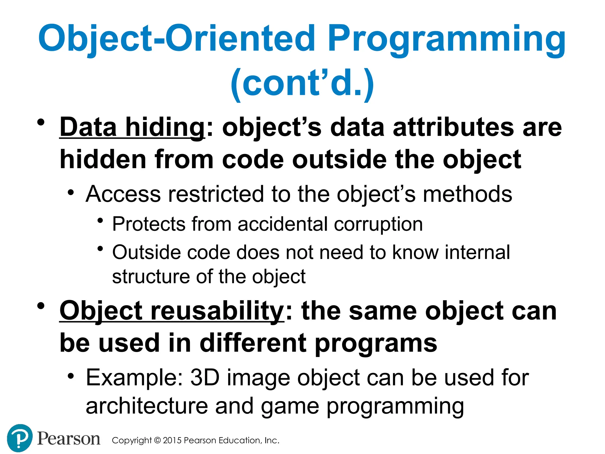 Copyright © 2015 Pearson Education, Inc.
Object-Oriented Programming
(cont’d.)
• Data hiding: object’s data attributes are
hidden from code outside the object
• Access restricted to the object’s methods
• Protects from accidental corruption
• Outside code does not need to know internal
structure of the object
• Object reusability: the same object can
be used in different programs
• Example: 3D image object can be used for
architecture and game programming
 