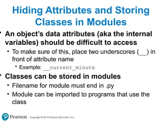 Copyright © 2015 Pearson Education, Inc.
Hiding Attributes and Storing
Classes in Modules
• An object’s data attributes (aka the internal
variables) should be difficult to access
• To make sure of this, place two underscores (__) in
front of attribute name
• Example: __current_minute
• Classes can be stored in modules
• Filename for module must end in .py
• Module can be imported to programs that use the
class
 