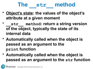 Copyright © 2015 Pearson Education, Inc.
The __str__ method
• Object’s state: the values of the object’s
attribute at a given moment
• __str__ method: return a string version
of the object, typically the state of its
internal data
• Automatically called when the object is
passed as an argument to the
print function
• Automatically called when the object is
passed as an argument to the str function
 