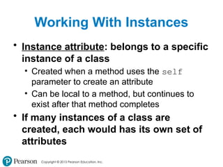 Copyright © 2015 Pearson Education, Inc.
Working With Instances
• Instance attribute: belongs to a specific
instance of a class
• Created when a method uses the self
parameter to create an attribute
• Can be local to a method, but continues to
exist after that method completes
• If many instances of a class are
created, each would has its own set of
attributes
 