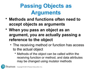 Copyright © 2015 Pearson Education, Inc.
Passing Objects as
Arguments
• Methods and functions often need to
accept objects as arguments
• When you pass an object as an
argument, you are actually passing a
reference to the object
• The receiving method or function has access
to the actual object
• Methods of the object can be called within the
receiving function or method, and data attributes
may be changed using mutator methods
 