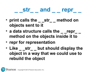 Copyright © 2015 Pearson Education, Inc.
_ _str_ _ and _ _ repr_ _
• print calls the _ _str_ _ method on
objects sent to it
• a data structure calls the _ _repr_ _
method on the objects inside it to
• repr for representation
• Like _ _str_ _ but should display the
object in a way that we could use to
rebuild the object
 