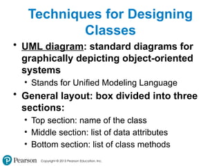 Copyright © 2015 Pearson Education, Inc.
Techniques for Designing
Classes
• UML diagram: standard diagrams for
graphically depicting object-oriented
systems
• Stands for Unified Modeling Language
• General layout: box divided into three
sections:
• Top section: name of the class
• Middle section: list of data attributes
• Bottom section: list of class methods
 