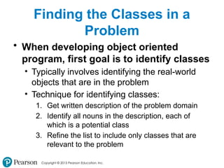 Copyright © 2015 Pearson Education, Inc.
Finding the Classes in a
Problem
• When developing object oriented
program, first goal is to identify classes
• Typically involves identifying the real-world
objects that are in the problem
• Technique for identifying classes:
1. Get written description of the problem domain
2. Identify all nouns in the description, each of
which is a potential class
3. Refine the list to include only classes that are
relevant to the problem
 