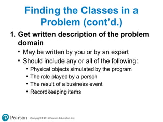Copyright © 2015 Pearson Education, Inc.
Finding the Classes in a
Problem (cont’d.)
1. Get written description of the problem
domain
• May be written by you or by an expert
• Should include any or all of the following:
• Physical objects simulated by the program
• The role played by a person
• The result of a business event
• Recordkeeping items
 