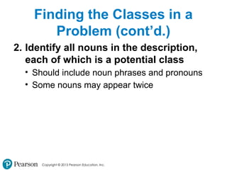 Copyright © 2015 Pearson Education, Inc.
Finding the Classes in a
Problem (cont’d.)
2. Identify all nouns in the description,
each of which is a potential class
• Should include noun phrases and pronouns
• Some nouns may appear twice
 