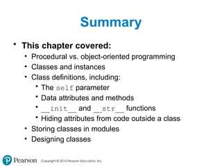 Copyright © 2015 Pearson Education, Inc.
Summary
• This chapter covered:
• Procedural vs. object-oriented programming
• Classes and instances
• Class definitions, including:
• The self parameter
• Data attributes and methods
• __init__ and __str__ functions
• Hiding attributes from code outside a class
• Storing classes in modules
• Designing classes
 