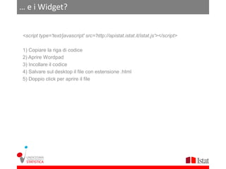 … e i Widget?


<script type='text/javascript' src='http://apistat.istat.it/istat.js'></script>

1) Copiare la riga di codice
2) Aprire Wordpad
3) Incollare il codice
4) Salvare sul desktop il file con estensione .html
5) Doppio click per aprire il file
 