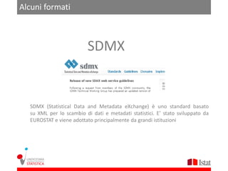 Alcuni formati



                          SDMX


  SDMX (Statistical Data and Metadata eXchange) è uno standard basato
  su XML per lo scambio di dati e metadati statistici. E’ stato sviluppato da
  EUROSTAT e viene adottato principalmente da grandi istituzioni
 