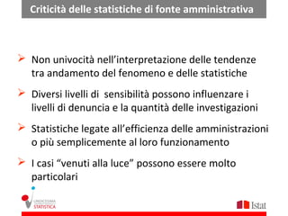 Criticità delle statistiche di fonte amministrativa



 Non univocità nell’interpretazione delle tendenze
  tra andamento del fenomeno e delle statistiche
 Diversi livelli di sensibilità possono influenzare i
  livelli di denuncia e la quantità delle investigazioni
 Statistiche legate all’efficienza delle amministrazioni
  o più semplicemente al loro funzionamento
 I casi “venuti alla luce” possono essere molto
  particolari
 