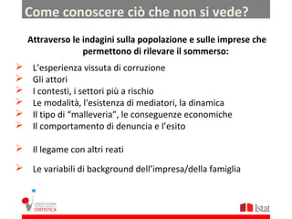 Come conoscere ciò che non si vede?
    Attraverso le indagini sulla popolazione e sulle imprese che
                  permettono di rilevare il sommerso:
    L’esperienza vissuta di corruzione
    Gli attori
    I contesti, i settori più a rischio
    Le modalità, l'esistenza di mediatori, la dinamica
    Il tipo di “malleveria”, le conseguenze economiche
    Il comportamento di denuncia e l’esito

 Il legame con altri reati

 Le variabili di background dell’impresa/della famiglia
 
