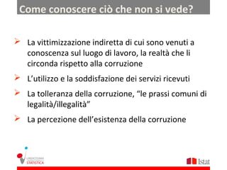 Come conoscere ciò che non si vede?

 La vittimizzazione indiretta di cui sono venuti a
  conoscenza sul luogo di lavoro, la realtà che li
  circonda rispetto alla corruzione
 L’utilizzo e la soddisfazione dei servizi ricevuti
 La tolleranza della corruzione, “le prassi comuni di
  legalità/illegalità”
 La percezione dell’esistenza della corruzione
 