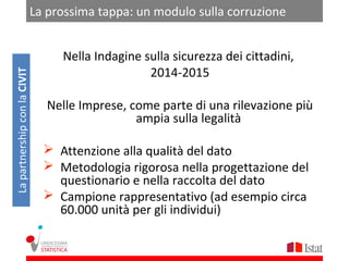 La prossima tappa: un modulo sulla corruzione


                                   Nella Indagine sulla sicurezza dei cittadini,
                                                   2014-2015
La partnership con la CIVIT




                                 Nelle Imprese, come parte di una rilevazione più
                                                 ampia sulla legalità

                                 Attenzione alla qualità del dato
                                 Metodologia rigorosa nella progettazione del
                                  questionario e nella raccolta del dato
                                 Campione rappresentativo (ad esempio circa
                                  60.000 unità per gli individui)
 