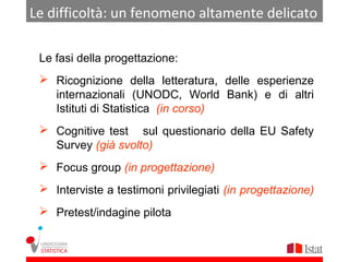 Le difficoltà: un fenomeno altamente delicato

 Le fasi della progettazione:
  Ricognizione della letteratura, delle esperienze
   internazionali (UNODC, World Bank) e di altri
   Istituti di Statistica (in corso)
  Cognitive test sul questionario della EU Safety
   Survey (già svolto)
  Focus group (in progettazione)
  Interviste a testimoni privilegiati (in progettazione)
  Pretest/indagine pilota
 