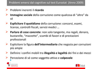 Problemi emersi dal cognitive sul test Eurostat (Anno 2009)

 Problemi inerenti il ricordo
 Immagine sociale della corruzione come qualcosa di “altro” da
  sé
 Esplicitare il quotidiano della corruzione: concorsi, esami,
  licenze, controlli fiscali, servizi medici …
 Parlare di cose concrete: non solo tangente, ma regali, denaro,
  bustarelle, “mazzette”, scambi di favori e di prestazioni
  professionali
 Esplicitare la figura dell’intermediario che negozia per corruzioni
  più ampie
 Definire i confini mobili tra illegalità e legalità dei fini e dei mezzi
 Percezione di sé come soggetto attivo e colpevole
 