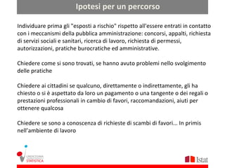 Ipotesi per un percorso

Individuare prima gli "esposti a rischio" rispetto all'essere entrati in contatto
con i meccanismi della pubblica amministrazione: concorsi, appalti, richiesta
di servizi sociali e sanitari, ricerca di lavoro, richiesta di permessi,
autorizzazioni, pratiche burocratiche ed amministrative.

Chiedere come si sono trovati, se hanno avuto problemi nello svolgimento
delle pratiche

Chiedere ai cittadini se qualcuno, direttamente o indirettamente, gli ha
chiesto o si è aspettato da loro un pagamento o una tangente o dei regali o
prestazioni professionali in cambio di favori, raccomandazioni, aiuti per
ottenere qualcosa

Chiedere se sono a conoscenza di richieste di scambi di favori... In primis
nell’ambiente di lavoro
 