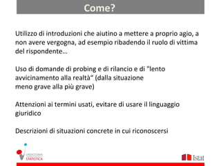 Come?

Utilizzo di introduzioni che aiutino a mettere a proprio agio, a
non avere vergogna, ad esempio ribadendo il ruolo di vittima
del rispondente…

Uso di domande di probing e di rilancio e di "lento
avvicinamento alla realtà“ (dalla situazione
meno grave alla più grave)

Attenzioni ai termini usati, evitare di usare il linguaggio
giuridico

Descrizioni di situazioni concrete in cui riconoscersi
 