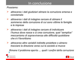 In conclusione
Possiamo:
 attraverso i dati giudiziari stimare la corruzione emersa e
  conclamata
 attraverso i dati di indagine cercare di stimare il
  sommerso della corruzione di cui sono vittime le famiglie
  e le imprese
 attraverso i dati di indagine cercare di individuare
  l’humus dove nasce e si crea corruzione, quel “semplice”
  meccanismo di sopravvivenza alle difficoltà quotidiane
  che è il favoritismo
 attraverso altre variabili indirette proiettare o almeno
  tracciare la direzione verso cui la società si muove
  Rimane il problema aperto …. quali i confini della corruzione
 