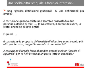 Una scelta difficile: quale il focus di interesse?

 una rigorosa definizione giuridica?         O una definizione più
ampia?

è corruzione quando esiste uno scambio nascosto tra due
persone a danno di terzi ….. la collettività, il datore di lavoro, lo
stato, anche se di lieve entità

E quindi ….

è corruzione la proposta del tassista di rilasciare una ricevuta più
alta per la corsa, magari in cambio di una mancia?

è corruzione il regalo fatto al medico perché avrà un “occhio di
riguardo” per te nell’attesa di un posto letto in ospedale?
 