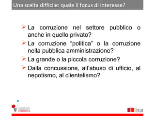 Una scelta difficile: quale il focus di interesse?


    La corruzione nel settore pubblico o
     anche in quello privato?
    La corruzione “politica” o la corruzione
     nella pubblica amministrazione?
    La grande o la piccola corruzione?
    Dalla concussione, all’abuso di ufficio, al
     nepotismo, al clientelismo?
 