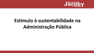 Estímulo à sustentabilidade na
Administração Pública
 