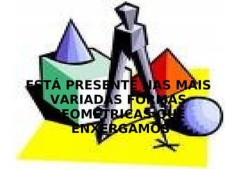 ESTÁ PRESENTE NAS MAIS VARIADAS FORMAS GEOMÉTRICAS QUE ENXERGAMOS