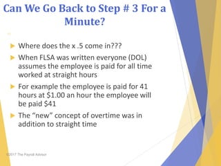 Can We Go Back to Step # 3 For a
Minute?
©2017 The Payroll Advisor
11
 Where does the x .5 come in???
 When FLSA was written everyone (DOL)
assumes the employee is paid for all time
worked at straight hours
 For example the employee is paid for 41
hours at $1.00 an hour the employee will
be paid $41
 The “new” concept of overtime was in
addition to straight time
 