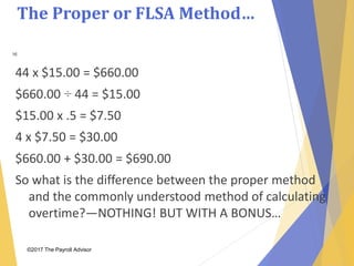 The Proper or FLSA Method…
©2017 The Payroll Advisor
16
44 x $15.00 = $660.00
$660.00 ÷ 44 = $15.00
$15.00 x .5 = $7.50
4 x $7.50 = $30.00
$660.00 + $30.00 = $690.00
So what is the difference between the proper method
and the commonly understood method of calculating
overtime?—NOTHING! BUT WITH A BONUS…
 