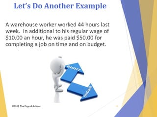 Let’s Do Another Example
©2018 The Payroll Advisor
A warehouse worker worked 44 hours last
week. In additional to his regular wage of
$10.00 an hour, he was paid $50.00 for
completing a job on time and on budget.
19
 