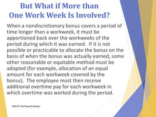 But What if More than
One Work Week Is Involved?
©2018 The Payroll Advisor
When a nondiscretionary bonus covers a period of
time longer than a workweek, it must be
apportioned back over the workweeks of the
period during which it was earned. If it is not
possible or practicable to allocate the bonus on the
basis of when the bonus was actually earned, some
other reasonable or equitable method must be
adopted (for example, allocation of an equal
amount for each workweek covered by the
bonus). The employee must then receive
additional overtime pay for each workweek in
which overtime was worked during the period.
24
 