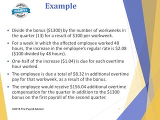 Example
©2018 The Payroll Advisor
 Divide the bonus ($1300) by the number of workweeks in
the quarter (13) for a result of $100 per workweek.
 For a week in which the affected employee worked 48
hours, the increase in the employee’s regular rate is $2.08
($100 divided by 48 hours).
 One-half of the increase ($1.04) is due for each overtime
hour worked.
 The employee is due a total of $8.32 in additional overtime
pay for that workweek, as a result of the bonus.
 The employee would receive $156.04 additional overtime
compensation for the quarter in addition to the $1300
bonus on the first payroll of the second quarter.
28
 