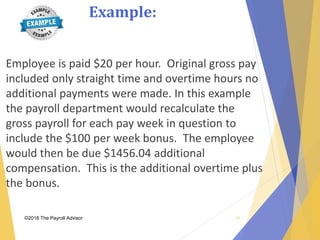 Example:
©2018 The Payroll Advisor
Employee is paid $20 per hour. Original gross pay
included only straight time and overtime hours no
additional payments were made. In this example
the payroll department would recalculate the
gross payroll for each pay week in question to
include the $100 per week bonus. The employee
would then be due $1456.04 additional
compensation. This is the additional overtime plus
the bonus.
31
 
