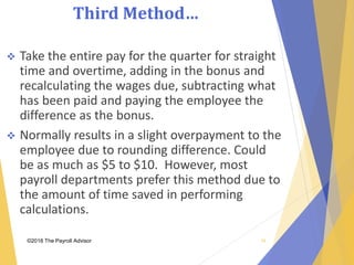 Third Method…
©2018 The Payroll Advisor
 Take the entire pay for the quarter for straight
time and overtime, adding in the bonus and
recalculating the wages due, subtracting what
has been paid and paying the employee the
difference as the bonus.
 Normally results in a slight overpayment to the
employee due to rounding difference. Could
be as much as $5 to $10. However, most
payroll departments prefer this method due to
the amount of time saved in performing
calculations.
34
 