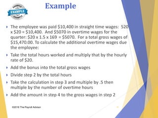 Example
©2018 The Payroll Advisor
 The employee was paid $10,400 in straight time wages: 520
x $20 = $10,400. And $5070 in overtime wages for the
quarter: $20 x 1.5 x 169 = $5070. For a total gross wages of
$15,470.00. To calculate the additional overtime wages due
the employee:
 Take the total hours worked and multiply that by the hourly
rate of $20.
 Add the bonus into the total gross wages
 Divide step 2 by the total hours
 Take the calculation in step 3 and multiple by .5 then
multiple by the number of overtime hours
 Add the amount in step 4 to the gross wages in step 2
35
 