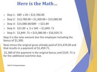 Here is the Math…
©2018 The Payroll Advisor
 Step 1: 689 x 20 = $13,780.00
 Step 2: $13,780.00 + $1,300.00 = $15,080.00
 Step 3: $15,080.00/689 = $21.89
 Step 4: $21.89 x .5 x 169 = $1,849 .71
 Step 5: $1,849 .71 + $15,080.00 = $16,929.71
Step 5 is the new amount due the employee including the
bonus of $1,300.
Now minus the original gross already paid of $15,470.00 and
that results in a payment of $1,459.71.
$1,300 of the payment is the original bonus and $159 .71 is
for the additional overtime due.
36
 