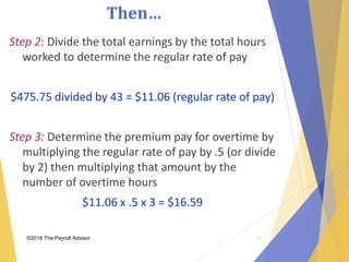 Then…
©2018 The Payroll Advisor
Step 2: Divide the total earnings by the total hours
worked to determine the regular rate of pay
$475.75 divided by 43 = $11.06 (regular rate of pay)
Step 3: Determine the premium pay for overtime by
multiplying the regular rate of pay by .5 (or divide
by 2) then multiplying that amount by the
number of overtime hours
$11.06 x .5 x 3 = $16.59
41
 