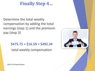 Finally Step 4…
©2018 The Payroll Advisor
Determine the total weekly
compensation by adding the total
earnings (step 1) and the premium
pay (step 3)
$475.75 + $16.59 = $492.34
total weekly compensation
42
 