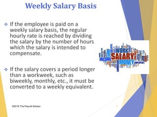 Weekly Salary Basis
©2018 The Payroll Advisor
 If the employee is paid on a
weekly salary basis, the regular
hourly rate is reached by dividing
the salary by the number of hours
which the salary is intended to
compensate.
 If the salary covers a period longer
than a workweek, such as
biweekly, monthly, etc., it must be
converted to a weekly equivalent.
43
 