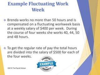 Example Fluctuating Work
Week
©2018 The Payroll Advisor
 Brenda works no more than 50 hours and is
compensated on a fluctuating workweek basis
at a weekly salary of $400 per week. During
the course of four weeks she works 40, 44, 50
and 48 hours.
 To get the regular rate of pay the total hours
are divided into the salary of $500 for each of
the four weeks.
48
 