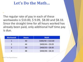 Let’s Do the Math…
©2017 The Payroll Advisor
The regular rate of pay in each of these
workweeks is $10.00, $ 9.09, $8.00 and $8.33.
Since the straight time for all hours worked has
already been paid, only additional half time pay
is due.
49
Workweek Hours Math
1 40 $400/40 = $10.00
2 44 $400/44 = $9.09
3 50 $400/50 = $8.00
4 48 $400/48 = $8.33
 