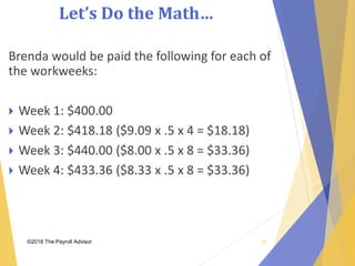 Let’s Do the Math…
©2018 The Payroll Advisor
Brenda would be paid the following for each of
the workweeks:
 Week 1: $400.00
 Week 2: $418.18 ($9.09 x .5 x 4 = $18.18)
 Week 3: $440.00 ($8.00 x .5 x 8 = $33.36)
 Week 4: $433.36 ($8.33 x .5 x 8 = $33.36)
50
 