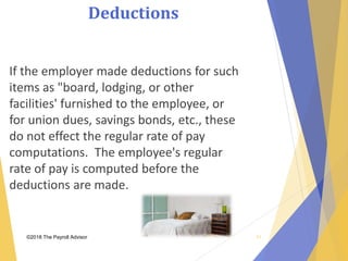 Deductions
©2018 The Payroll Advisor
If the employer made deductions for such
items as "board, lodging, or other
facilities' furnished to the employee, or
for union dues, savings bonds, etc., these
do not effect the regular rate of pay
computations. The employee's regular
rate of pay is computed before the
deductions are made.
51
 